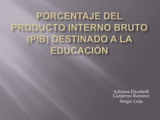 Porcentaje del Producto Interno Bruto (PIB) destinado a la educación Adriana Elizabeth Gutiérrez Ramírez Sergio Leija 
