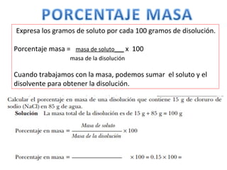 Expresa los gramos de soluto por cada 100 gramos de disolución.
Porcentaje masa = masa de soluto___ x 100
masa de la disolución
Cuando trabajamos con la masa, podemos sumar el soluto y el
disolvente para obtener la disolución.
 