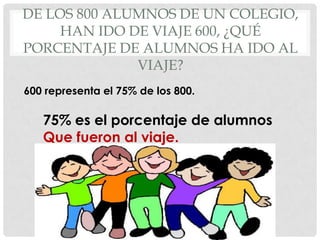 DE LOS 800 ALUMNOS DE UN COLEGIO,
     HAN IDO DE VIAJE 600, ¿QUÉ
PORCENTAJE DE ALUMNOS HA IDO AL
              VIAJE?
600 representa el 75% de los 800.

   75% es el porcentaje de alumnos
   Que fueron al viaje.
 