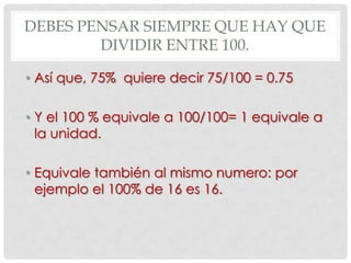 DEBES PENSAR SIEMPRE QUE HAY QUE
        DIVIDIR ENTRE 100.

• Así que, 75% quiere decir 75/100 = 0.75

• Y el 100 % equivale a 100/100= 1 equivale a
  la unidad.

• Equivale también al mismo numero: por
  ejemplo el 100% de 16 es 16.
 