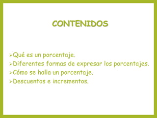 CONTENIDOS
Qué es un porcentaje.
Diferentes formas de expresar los porcentajes.
Cómo se halla un porcentaje.
Descuentos e incrementos.
 