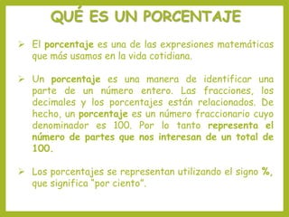 QUÉ ES UN PORCENTAJE
 El porcentaje es una de las expresiones matemáticas
que más usamos en la vida cotidiana.
 Un porcentaje es una manera de identificar una
parte de un número entero. Las fracciones, los
decimales y los porcentajes están relacionados. De
hecho, un porcentaje es un número fraccionario cuyo
denominador es 100. Por lo tanto representa el
número de partes que nos interesan de un total de
100.
 Los porcentajes se representan utilizando el signo %,
que significa “por ciento”.
 