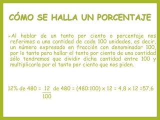 CÓMO SE HALLA UN PORCENTAJE
Al hablar de un tanto por ciento o porcentaje nos
referimos a una cantidad de cada 100 unidades, es decir,
un número expresado en fracción con denominador 100,
por lo tanto para hallar el tanto por ciento de una cantidad
sólo tendremos que dividir dicha cantidad entre 100 y
multiplicarla por el tanto por ciento que nos piden.
12% de 480 = 12 de 480 = (480:100) x 12 = 4,8 x 12 =57,6
100
 