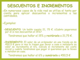 DESCUENTOS E INCREMENTOS
En numerosos casos de la vida real se utiliza el tanto por
ciento para aplicar descuentos o incrementos a las
cantidades.
Ejemplos:
• DESCUENTO: Un balón cuesta 21, 75 €. ¿Cuánto pagaremos
por él si nos descuentan el 15%?
Tendremos que hallar el 15% y restárselo a 21,75 €.
• INCREMENTO: El valor de un ordenador en una tienda es de
450,5 € pero si nos lo tienen que llevar a casa e instalarlo su
valor se incrementa el 6%. Calcula el incremento del coste
inicial y cuánto tendremos que pagar si queremos que lo lleven
e instalen en casa.
Tendremos que hallar el 6% y sumárselo a 450,5 €
 
