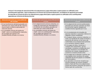 Retención del treinta por ciento (30%) del
IVA causado:
• En las transferencias de bienes gravados con
tarifa doce por ciento (12%) de IVA, salvo los
casos en que se sefiale un porcentaje de
retenciOn distinto.
• Las sociedades emisoras de tarjetas de
credit°, sean o no contribuyentes especiales,
por los pagos que realicen a los
establecimientos afiliados a su sistema
Retenci6n del setenta por ciento (70%) del IVA
causado:
• En la adquisicion de servicios y derechos, en
el pago de comisiones por intermediacion y
en contratos de consultoria, gravados con
tarifa doce por ciento (12%) de IVA
• Las sociedades emisoras de tarjetas de
credit°, sean o no contribuyentes especiales,
por los pagos que realicen a los
establecimientos afiliados a su sistema
Retención del cien por ciento (100%) del IVA
causado
• En la adquisición de servicios profesionales
prestados por personas naturales con título
de instrucción superior otorgado por
establecimientos regulados por la Ley
• En el arrendamiento de inmuebles de
personas naturales o sucesiones indivisas no
obligadas a llevarcontabilidad.
• Si al adquirir bienes, servicios o derechos, se
emite una liquidación de compra de bienes y
prestación de servicios, en los casos y de
conformidad con las disposiciones previstas
en la normativa tributaria vigente
• En los pagos de dietas, honorarios o
cualquier otro emolumento, que las
sociedades, residentes o establecidas en el
Ecuador, reconozcan a los miembros de
directorios y/o cuerpos colegiados por la
asistencia a sesiones de tales entes.
• En los pagos que se efectúen a quienes han
sido elegidos como miembros de cuerpos
colegiados de elección popular en entidades
del sectorpúblico,
• Los operadores de turismo receptivo que
facturen paquetes de turismo receptivo
dentro o fuera del País en las adquisiciones
locales de los bienes y derechos que pasen a
formar parte de su activo fijo.
Artículo 3. Porcentajes de retenciónde IVA en las adquisiciones y pagos efectuados a sujetos pasivos no calificados como
contribuyentes especiales.- Salvo lo dispuesto en el artículo5 de la presente Resolución, se establecen los siguientes porcentajes
de retenci6n en la fuente de IVA en las adquisiciones y pagos efectuados a sujetos pasivos no calificados como contribuyentes
especiales por el Servicio de Rentas Internas:
 