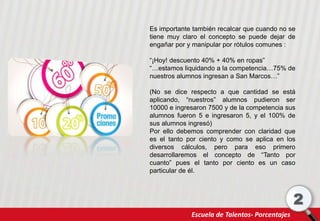 Escuela de Talentos- Porcentajes
2
Es importante también recalcar que cuando no se
tiene muy claro el concepto se puede dejar de
engañar por y manipular por rótulos comunes :
“¡Hoy! descuento 40% + 40% en ropas”
“…estamos liquidando a la competencia…75% de
nuestros alumnos ingresan a San Marcos…”
(No se dice respecto a que cantidad se está
aplicando, “nuestros” alumnos pudieron ser
10000 e ingresaron 7500 y de la competencia sus
alumnos fueron 5 e ingresaron 5, y el 100% de
sus alumnos ingresó)
Por ello debemos comprender con claridad que
es el tanto por ciento y como se aplica en los
diversos cálculos, pero para eso primero
desarrollaremos el concepto de “Tanto por
cuanto” pues el tanto por ciento es un caso
particular de él.
 