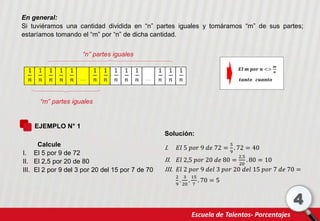 Escuela de Talentos- Porcentajes
4
En general:
Si tuviéramos una cantidad dividida en “n” partes iguales y tomáramos “m” de sus partes;
estaríamos tomando el “m” por “n” de dicha cantidad.
“n” partes iguales
“m” partes iguales
𝑬𝒍 𝒎 𝒑𝒐𝒓 𝒏 <>
𝒎
𝒏
𝒕𝒂𝒏𝒕𝒐 𝒄𝒖𝒂𝒏𝒕𝒐
EJEMPLO N° 1
Calcule
I. El 5 por 9 de 72
II. El 2,5 por 20 de 80
III. El 2 por 9 del 3 por 20 del 15 por 7 de 70
Solución:
I. 𝐸𝑙 5 𝑝𝑜𝑟 9 𝑑𝑒 72 =
5
9
. 72 = 40
II. 𝐸𝑙 2,5 𝑝𝑜𝑟 20 𝑑𝑒 80 =
2,5
20
. 80 = 10
III. 𝐸𝑙 2 𝑝𝑜𝑟 9 𝑑𝑒𝑙 3 𝑝𝑜𝑟 20 𝑑𝑒𝑙 15 𝑝𝑜𝑟 7 𝑑𝑒 70 =
2
9
.
3
20
.
15
7
. 70 = 5
 