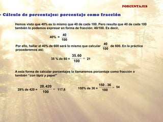 PORCENTAJES
- Cálculo de porcentajes: porcentaje como fracción
Hemos visto que 40% es lo mismo que 40 de cada 100. Pero resulta que 40 de cada 100
también lo podemos expresar en forma de fracción: 40/100. Es decir,
40% =
100
40
Por ello, hallar el 40% de 600 será lo mismo que calcular de 600. En la práctica
procederemos así: 100
40
35 % de 60 = 21=
100
60.35
A esta forma de calcular porcentajes la llamaremos porcentaje como fracción o
también “con lápiz y papel”
28% de 420 = =
100
420.28
117,6 150% de 36 = =
100
36.150
54
 