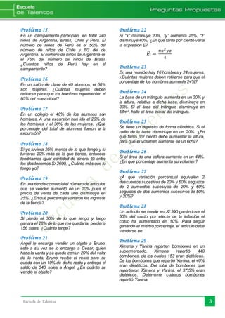 3Escuela de Talentos
Problema 15
En un campamento participan, en total 240
niños de Argentina, Brasil, Chile y Perú. El
número de niños de Perú es el 50% del
número de niños de Chile y 1/3 del de
Argentina. El número de niños de Argentina es
el 75% del número de niños de Brasil.
¿Cuántos niños de Perú hay en el
campamento?
Problema 16
En un salón de clase de 40 alumnos, el 60%
son mujeres. ¿Cuántas mujeres deben
retirarse para que los hombres representen el
80% del nuevo total?
Problema 17
En un colegio el 40% de los alumnos son
hombres. A una excursión han ido el 20% de
los hombres y el 30% de las mujeres. ¿Qué
porcentaje del total de alumnos fueron a la
excursión?
Problema 18
Si yo tuviera 25% menos de lo que tengo y tú
tuvieras 20% más de lo que tienes, entonces
tendríamos igual cantidad de dinero. Si entre
los dos tenemos S/.2600, ¿Cuánto más que tú
tengo yo?
Problema 19
En una tienda comercialel número de artículos
que se venden aumentó en un 20% pues el
precio de venta de cada uno disminuyó en
25%. ¿En qué porcentaje variaron los ingresos
de la tienda?
Problema 20
Si pierdo el 30% de lo que tengo y luego
ganara el 28% de lo que me quedaría, perdería
156 soles. ¿Cuánto tengo?
Problema 21
Ángel le encarga vender un objeto a Bruno,
éste a su vez se lo encarga a Cesar, quien
hace la venta y se queda con un 20% del valor
de la venta, Bruno recibe el resto pero se
queda con un 10% de dicho resto y entrega el
saldo de 540 soles a Ángel. ¿En cuánto se
vendió el objeto?
Problema 22
Si “x” disminuye 20%, “y” aumenta 25%, “z”
disminuye 40%, ¿En qué tanto por ciento varía
la expresión E?
𝐸 =
𝜋𝑥2 𝑦𝑧
4
Problema 23
En una reunión hay 16 hombres y 24 mujeres.
¿Cuántas mujeres deben retirarse para que el
porcentaje de los hombres aumente 24%?
Problema 24
La base de un triángulo aumenta en un 30% y
la altura, relativa a dicha base, disminuye en
30%. Si el área del triángulo disminuye en
54m2
, halle el área inicial del triángulo.
Problema 25
Se tiene un depósito de forma cilíndrica. Si el
radio de la base disminuye en un 20%. ¿En
qué tanto por ciento debe aumentar la altura,
para que el volumen aumente en un 60%?
Problema 26
Si el área de una esfera aumenta en un 44%.
¿En qué porcentaje aumenta su volumen?
Problema 27
¿A qué variación porcentual equivalen 2
descuentos sucesivos de 20% y 60% seguidos
de 2 aumentos sucesivos de 20% y 60%
seguidos de dos aumentos sucesivos de 50%
y 20%?
Problema 28
Un artículo se vende en S/.390 ganándose el
30% del costo, por efecto de la inflación el
costo ha aumentado en 10%. Para seguir
ganando el mismo porcentaje, el artículo debe
venderse en:
Problema 29
Ximena y Yanina reparten bombones en un
supermercado. Ximena repartió 440
bombones, de los cuales 153 eran dietéticos.
De los bombones que repartió Yanina, el 40%
eran dietéticos. Del total de bombones que
repartieron Ximena y Yanina, el 37,5% eran
dietéticos. Determine cuántos bombones
repartió Yanina.
 