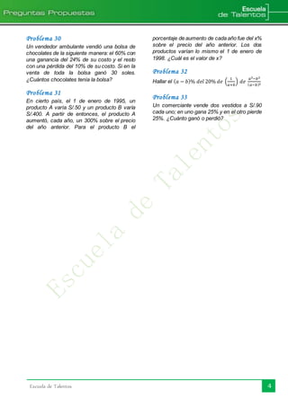 Escuela de Talentos 4
Problema 30
Un vendedor ambulante vendió una bolsa de
chocolates de la siguiente manera: el 60% con
una ganancia del 24% de su costo y el resto
con una pérdida del 10% de su costo. Si en la
venta de toda la bolsa ganó 30 soles.
¿Cuántos chocolates tenía la bolsa?
Problema 31
En cierto país, el 1 de enero de 1995, un
producto A varía S/.50 y un producto B varía
S/.400. A partir de entonces, el producto A
aumentó, cada año, un 300% sobre el precio
del año anterior. Para el producto B el
porcentaje de aumento de cada año fue del x%
sobre el precio del año anterior. Los dos
productos varían lo mismo el 1 de enero de
1998. ¿Cuál es el valor de x?
Problema 32
Hallar el ( 𝑎 − 𝑏)% 𝑑𝑒𝑙 20% 𝑑𝑒 (
1
𝑎+𝑏
) 𝑑𝑒
𝑎2−𝑏2
( 𝑎−𝑏)2
Problema 33
Un comerciante vende dos vestidos a S/.90
cada uno; en uno gana 25% y en el otro pierde
25%. ¿Cuánto ganó o perdió?
 