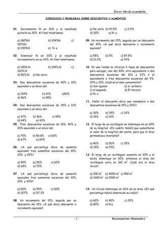 Tercer Año de secundaria

                           EJERCICIOS Y PROBLEMAS SOBRE DESCUENTOS Y AUMENTOS



01. Incrementar N en 30% y al resultado                         a) No varía b) 97,5%        c) 2,5%
   quitarle su 20%. Al final tendríamos:                        d) 30%         e) N. a.

   a) 180%N                   b) 104%N            c)         09. Un incremento del 25%, seguido por un descuento
   102%N                                                        del 30%. ¿A qué único descuento o incremento
   d) 100%N                   e) N. a.                          equivale?

02. Disminuir N en 20% y al resultado                           a) 55%      b) 5%         c) 87,5%
   incrementarlo en su 20%. Al final tendríamos.                d) 12,5%                  e) 43%

   a) 100%.N                  b) 104%.N           c)         10. En una tienda se ofrecen 3 tipos de descuentos
   102%.N                                                       para escoger, uno del 30%, otro equivalente a dos
   d) 96%.N    e) No varia.                                     descuentos sucesivos del 10% y 22% ó el
                                                                equivalente a tres descuentos sucesivos del 5%,
03. Dos descuentos sucesivos de 40% y 10%                       20% y 10%. ¿Cuál es el más conveniente?
   equivalen a un único del:                                    a) Son iguales             b) el primero
                                                                c) el segundo              d) El tercero
   a) 154%              b) 41%            c)50%                 e) N. a.
   d) 46%               e) 48%
                                                             11. Hallar el descuento único que reemplace a dos
04. Dos descuentos sucesivos de 25% y 12%                       descuentos sucesivos de 15% y 20%?.
   equivalen a un único del:
                                                                a) 30%      b) 35%        c) 32%
   a) 47%     b) 46%          c) 45%                            d) 15%      e) 10%
   d) 44%        e) 43%
05. Tres descuentos sucesivos de 10%, 40% y                  12. El largo de un rectángulo se disminuye en un 20%
   20% equivalen a un único del:                                de su longitud. ¿En cuánto tendrá que aumentarse
                                                                el valor de la longitud del ancho, para que el área
   a) 70%      b) 56,8%       c) 60%                            permanezca invariable?
   d) 67%         e) 65%
                                                                a) 40%      b) 50%        c) 35%
06. ¿A qué porcentaje único de aumento                          d) 30%      e) 25%
   equivalen tres aumentos sucesivos del 10%,
   20% y 25%?                                                13. El largo de un rectángulo aumenta en 20% y el
                                                                ancho disminuye en 20%, entonces el área del
   a) 50%      b) 55%           c) 60%                          rectángulo varía en 160 m2. ¿Cuál era el área
   d) 65%      e) 70%                                           inicial?.

07. ¿A qué porcentaje único de aumento                          a) 200 m2 b) 4000 m2 c) 400 m2
   equivalen tres aumentos sucesivos del 10%,                   d) 1600 m2 e) 2000 m2
   10% y 30%?

   a) 60%      b) 55%           c) 60%                       14. Un círculo disminuye en 36% de su área. ¿En qué
   d) 157%     e) 57,3%                                         porcentaje habrá disminuido su radio?.

08. Un incremento del 15%, seguido por un                       a) 60%      b) 40%          c) 20%
   descuento del 15%. ¿A qué único descuento o                  d) 80%      e) N.a.
   incremento equivale?


                                                       -2-                        Razonamiento Matemático
 