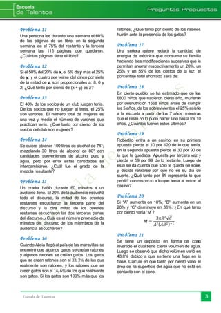 3Escuela de Talentos
Problema 11
Una persona lee durante una semana el 60%
de las páginas de un libro, en la segunda
semana lee el 75% del restante y la tercera
semana las 115 páginas que quedaron.
¿Cuántas páginas tiene el libro?
Problema 12
Si el 50% del 20% de x, el 5% de y más el 25%
de y; y el cuatro por veinte del cinco por siete
de la mitad de z, son proporcionales a: 8, 6 y
2; ¿Qué tanto por ciento de (x + y) es z?
Problema 13
El 40% de los socios de un club juegan tenis.
De los socios que no juegan al tenis, el 25%
son varones. El número total de mujeres es
una vez y media el número de varones que
practican tenis. ¿Qué tanto por ciento de los
socios del club son mujeres?
Problema 14
Se quiere obtener 100 litros de alcohol de 74°;
mezclando 30 litros de alcohol de 80° con
cantidades convenientes de alcohol puro y
agua, pero por error estas cantidades se
intercambiaron. ¿Cuál fue el grado de la
mezcla resultante?
Problema 15
Un orador hablo durante 60 minutos a un
auditorio lleno. El 20% de la audiencia escuchó
todo el discurso, la mitad de los oyentes
restantes escucharon la tercera parte del
discurso y la otra mitad de los oyentes
restantes escucharon las dos terceras partes
del discurso. ¿Cuál es el número promedio de
minutos del discurso de los miembros de la
audiencia escucharon?
Problema 16
Cuando Alicia llegó al país de las maravillas se
encontró que algunos gatos se creían ratones
y algunos ratones se creían gatos. Los gatos
que se creen ratones son el 33, 3̂% de los que
realmente son ratones, y los ratones que se
creen gatos son el 16, 6̂% de los que realmente
son gatos. Si los gatos son 100% más que los
ratones, ¿Que tanto por ciento de los ratones
huirán ante la presencia de los gatos?
Problema 17
Una señora quiere reducir la cantidad de
energía de eléctrica que consume su familia
haciendo tres modificaciones sucesivas que le
permitan ahorrar respectivamente un 20%, un
25% y un 55% de los costos de la luz; el
porcentaje total ahorrado será de:
Problema 18
En cierto pueblo se ha estimado que de los
6800 niños que nacieron cierto año, murieron
por desnutrición 1568 niños antes de cumplir
los 5 años, de los sobrevivientes el 25% asistió
a la escuela a partir de los 7 años, mientras
que el resto no lo pudo hacer sino hasta los 10
años. ¿Cuántos fueron estos últimos?
Problema 19
Robertito entra a un casino; en su primera
apuesta pierde el 10 por 120 de lo que tenía,
en la segunda apuesta pierde el 30 por 90 de
lo que le quedaba. Apuesta por tercera vez y
pierde el 59 por 99 de lo restante. Luego de
esto se dá cuenta que sólo le queda 60 soles
y decide retirarse por que no es su día de
suerte. ¿Qué tanto por 81 representa lo que
perdió con respecto a lo que tenía al entrar al
casino?
Problema 20
Si “A” aumenta en 10%, “B” aumenta en un
20% y “C” disminuye en 36%. ¿En qué tanto
por ciento varía “M”?
𝑀 =
3𝜋𝑅2
√ 𝐶
𝐴2( 𝐴𝐵2)−1
Problema 21
Se tiene un depósito en forma de cono
invertido el cual tiene cierto volumen de agua.
Luego se observó que dicho volúmen varió en
48,8% debido a que se tiene una fuga en la
base. Calcule en qué tanto por ciento varió el
área de la superficie del agua que no está en
contacto con el cono.
 