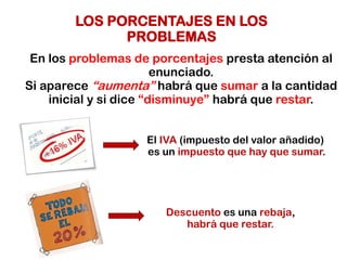 LOS PORCENTAJES EN LOS
PROBLEMAS
En los problemas de porcentajes presta atención al
enunciado.
Si aparece “aumenta” habrá que sumar a la cantidad
inicial y si dice “disminuye” habrá que restar.
El IVA (impuesto del valor añadido)
es un impuesto que hay que sumar.
Descuento es una rebaja,
habrá que restar.