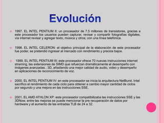  1997. EL INTEL PENTIUM II: un procesador de 7.5 millones de transistores, gracias a
este procesador los usuarios pueden capturar, revisar y compartir fotografías digitales,
vía internet revisar y agregar texto, música y otros; con una línea telefónica.
 1998. EL INTEL CELERON: el objetivo principal de la elaboración de este procesador
fue poder, se pretendió ingresar al mercado con rendimiento y precios bajos.
 1999. EL INTEL PENTIUM III: este procesador ofrece 70 nuevas instrucciones internet
straming, las extensiones de SIMD que refuerzan dramáticamente el desempeño con
imágenes avanzadas , 3D, añadiendo una mejor calidad de audio, video y desempeño
en aplicaciones de reconocimiento de voz.
 2000. EL INTEL PENTIUM IV: en este procesador se inicia la arquitectura NetBurst. Intel
sacrifico el rendimiento de cada ciclo para obtener a cambio mayor cantidad de ciclos
por segundo y una mejora en las instrucciones SSE.
 2001. EL AMD ATHLON XP: este procesador compatibilizaba las instrucciones SSE y las
3DNow, entre las mejoras se puede mencionar la pre recuperación de datos por
hardware y el aumento de las entradas TLB de 24 a 32.
 