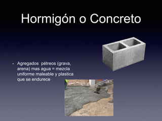 Hormigón o Concreto
• Agregados pétreos (grava,
arena) mas agua = mezcla
uniforme maleable y plastica
que se endurece
 