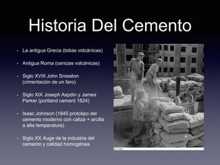 Historia Del Cemento
• La antigua Grecia (tobas volcánicas)
• Antigua Roma (cenizas volcánicas)
• Siglo XVIII John Smeaton
(cimentación de un faro)
• Siglo XIX Joseph Aspdin y James
Parker (portland cement 1824)
• Isaac Johnson (1845 prototipo del
cemento moderno con caliza + arcilla
a alta temperatura)
• Siglo XX Auge de la industria del
cemento y calidad homogénea
 