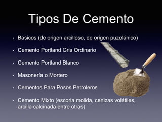Tipos De Cemento
• Básicos (de origen arcilloso, de origen puzolánico)
• Cemento Portland Gris Ordinario
• Cemento Portland Blanco
• Masonería o Mortero
• Cementos Para Posos Petroleros
• Cemento Mixto (escoria molida, cenizas volátiles,
arcilla calcinada entre otras)
 
