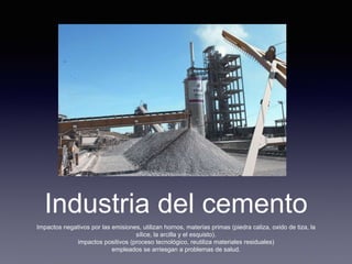 Industria del cemento
Impactos negativos por las emisiones, utilizan hornos, materias primas (piedra caliza, oxido de tiza, la
sílice, la arcilla y el esquisto).
impactos positivos (proceso tecnológico, reutiliza materiales residuales)
empleados se arriesgan a problemas de salud.
 