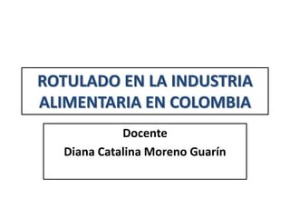 ROTULADO EN LA INDUSTRIA
ALIMENTARIA EN COLOMBIA
Docente
Diana Catalina Moreno Guarín
 