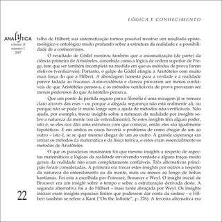 22
LÓGICA E CONHECIMENTO
volume 11
número 1
2007
falha de Hilbert; sua sistematização tornou possível mostrar um resultado episte-
mológico e ontológico muito profundo sobre a estrutura da realidade e a possibili-
dade de a conhecermos.
O resultado de Gödel mostrou também que a axiomatização (de parte) da
ciência primeira de Aristóteles, concebida como a lógica de ordem superior de Fre-
ge, tem que ser também incompleta na medida em que os métodos de prova forem
efetivos (veriﬁcáveis). Portanto, o golpe de Gödel atingiu a Aristóteles com muito
mais força do que a Hilbert. A abordagem honesta para a verdade e a realidade
parece fadada ao fracasso. Auto-evidência e clareza provaram ser menos conﬁá-
veis do que Aristóteles pensava, e os métodos veriﬁcáveis de prova provaram ser
menos poderosos do que Aristóteles pensava.
Que um ponto de partida seguro para a ﬁlosoﬁa é uma miragem já se tornara
claro através das eras – ou porque a alegada segurança não está realmente ali, ou
porque não se pode ir muito longe sem a ajuda de métodos não-veriﬁcáveis. Não
ajuda, por exemplo, trocar insights sobre a natureza da realidade por insights so-
bre a natureza da mente (ou do entendimento). Se estes insights têm algum poder,
isto é, se eles nos dão uma estrutura com que começar, então eles são igualmente
hipotéticos. E em ambos os casos haveria o problema de como chegar de um ao
outro – isto é, se se quer mesmo chegar de um ao outro. A grande esperança era
imitar os métodos da matemática e da física teórica, e estes eram essencialmente os
métodos de Aristóteles.
O que os paradoxos mostraram foi que mesmo insights a respeito de aspec-
tos matemáticos e lógicos da realidade envolvendo verdade e alguns traços muito
gerais da realidade não eram completamente conﬁáveis. Três alternativas princi-
pais foram consideradas. A primeira era trocar estes insights por outros a respeito
da natureza do entendimento ou da mente, mais ou menos ao longo de linhas
kantianas. Foi esta a escolhida por Poincaré, Brouwer e Weyl. O insight inicial de
Brouwer era um insight sobre o tempo e sobre a estruturação derivada deste. A
segunda alternativa foi a de Hilbert – mais tarde abraçada por Weyl. Os insights
iniciais eram insights espaciais ﬁnitos que pudessem dar conta da sintaxe – e Hil-
bert também se refere a Kant (“On the Inﬁnite”, p. 376). A terceira alternativa era
 