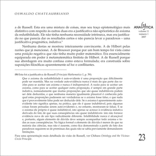 23
volume 11
número 1
2007
OSWALDO CHATEAUBRIAND
a de Russell. Esta era uma mistura de coisas, mas seu traço epistemológico mais
distintivo com respeito às outras duas era a justiﬁcativa não-apriorística do axioma
da redutibilidade. Ele não tinha nenhuma necessidade intrínseca, mas era justiﬁca-
do no que parecia dar os resultados certos e não parecia levar a paradoxos – uma
justiﬁcativa pragmática, indutiva.9
Nenhuma destas se mostrou inteiramente convincente. A de Hilbert pelas
razões que já mencionei. A de Brouwer porque por um bom tempo foi vista como
uma posição negativa que não tinha muito poder matemático. Era essencialmente
equiparada em poder à metamatemática ﬁnitista de Hilbert. A de Russell porque
sua abordagem era muito confusa como estava formulada; era construída sobre
suposições ﬁlosóﬁcas aparentemente ad hoc e conﬂitantes.
(9) Esta foi a justiﬁcativa de Russell (Principia Mathematica 1, p. 59):
Que o axioma da redutibilidade é auto-evidente é uma proposição que diﬁcilmente
pode ser mantida. Mas na verdade auto-evidência nunca é mais do que parte das ra-
zões para se aceitar um axioma e nunca é indispensável. A razão para se aceitar um
axioma, como para se aceitar qualquer outra proposição, é sempre em grande parte
indutiva, nomeadamente que muitas proposições que são quase indubitáveis podem
ser dele deduzidas, e que nenhuma maneira igualmente plausível é conhecida pela
qual estas proposições pudessem ser verdadeiras se o axioma fosse falso, e que nada
que é provavelmente falso pode ser deduzido dele. Se o axioma é aparentemente auto-
evidente isto signiﬁca apenas, na prática, que ele é quase indubitável; pois algumas
coisas foram pensadas serem auto-evidentes e, no entanto, mostraram-se falsas. E se
o axioma ele próprio é quase indubitável, isto apenas se acresce à evidência indutiva
derivada do fato de que suas conseqüências são quase indubitáveis: isto não fornece
evidência nova de um tipo radicalmente diferente. Infalibilidade nunca é alcançável
e, portanto, algum elemento de dúvida deve sempre acompanhar todo axioma e to-
das as suas conseqüências. Na lógica formal o elemento de dúvida é menor do que na
maioria das ciências, mas não é ausente, como ﬁca demonstrado a partir do fato dos
paradoxos seguirem-se de premissas das quais não se sabia previamente demandarem
limitações.
Para uma apresentação mais detalhada da visão de Russell, ver Chihara Ontology and the Vicious-
Circle Principle.
 