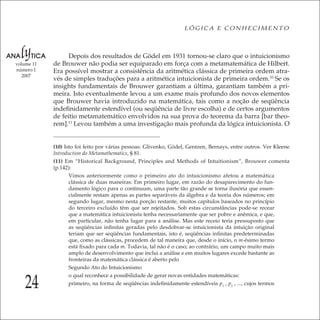 24
LÓGICA E CONHECIMENTO
volume 11
número 1
2007
Depois dos resultados de Gödel em 1931 tornou-se claro que o intuicionismo
de Brouwer não podia ser equiparado em força com a metamatemática de Hilbert.
Era possível mostrar a consistência da aritmética clássica de primeira ordem atra-
vés de simples traduções para a aritmética intuicionista de primeira ordem.10
Se os
insights fundamentais de Brouwer garantiam a última, garantiam também a pri-
meira. Isto eventualmente levou a um exame mais profundo dos novos elementos
que Brouwer havia introduzido na matemática, tais como a noção de seqüência
indeﬁnidamente estendível (ou seqüência de livre escolha) e de certos argumentos
de feitio metamatemático envolvidos na sua prova do teorema da barra [bar theo-
rem].11
Levou também a uma investigação mais profunda da lógica intuicionista. O
(10) Isto foi feito por várias pessoas: Glivenko, Gödel, Gentzen, Bernays, entre outros. Ver Kleene
Introduction do Metamathematics, § 81.
(11) Em “Historical Background, Principles and Methods of Intuitionism”, Brouwer comenta
(p.142):
Vimos anteriormente como o primeiro ato do intuicionismo afetou a matemática
clássica de duas maneiras: Em primeiro lugar, em razão do desaparecimento do fun-
damento lógico para o continuum, uma parte tão grande se torna ilusória que essen-
cialmente restam apenas as partes separáveis da álgebra e da teoria dos números; em
segundo lugar, mesmo nesta porção restante, muitos capítulos baseados no princípio
do terceiro excluído têm que ser rejeitados. Sob estas circunstâncias pode-se recear
que a matemática intuicionista tenha necessariamente que ser pobre e anêmica, e que,
em particular, não tenha lugar para a análise. Mas este receio teria pressuposto que
as seqüências inﬁnitas geradas pelo desdobrar-se intuicionista da intuição original
teriam que ser seqüências fundamentais, isto é, seqüências inﬁnitas predeterminadas
que, como as clássicas, procedem de tal maneira que, desde o início, o m-ésimo termo
está ﬁxado para cada m. Todavia, tal não é o caso; ao contrário, um campo muito mais
amplo de desenvolvimento que inclui a análise e em muitos lugares excede bastante as
fronteiras da matemática clássica é aberto pelo
Segundo Ato do Intuicionismo
o qual reconhece a possibilidade de gerar novas entidades matemáticas:
primeiro, na forma de seqüências indeﬁnidamente estendíveis p1
, p2
, ..., cujos termos
 