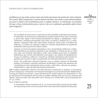 25
volume 11
número 1
2007
OSWALDO CHATEAUBRIAND
problema era que estas coisas eram um tanto incomuns do ponto de vista matemá-
tico usual. Mas começaram a serem desenvolvidas e levaram a uma interessantíssi-
ma prova relativa de consistência para a análise clássica. A conclusão, no entanto,
foi que a base intuicionista para a prova não era realmente garantida pelas intui-
ções originais.12
são escolhidos de forma mais ou menos livre entre entidades matemáticas previamen-
te adquiridas; de tal modo que a liberdade de escolha existente talvez para o elemento
p1
possa estar sujeita a uma restrição permanente em algum pν
subseqüente, e reite-
radamente a restrições permanentes mais fortes ou mesmo à abolição em pν
’s subse-
qüentes,* enquanto todas estas intervenções restritivas, assim como as escolhas dos
próprios pν
’s, podem em qualquer estágio ser tornadas dependentes da experiência
matemática futura possível do sujeito criador;
segundo, na forma de espécies matemáticas, isto é, propriedades atribuíveis a entida-
des matemáticas previamente adquiridas e que satisfaçam a condição de que se valem
para uma certa entidade matemática, então valem também para todas as entidades
matemáticas que tiverem sido deﬁnidas como iguais a ela, relações de igualdade ten-
do que ser simétricas, reﬂexivas e transitivas; entidades matemáticas previamente ad-
quiridas para às quais se aplica a propriedade são chamadas elementos da espécie.
(Nota*. Em publicações anteriores algumas vezes eu admiti restrições de liberdade
também com relação a restrições adicionais de liberdade. Contudo esta admissão não
é justiﬁcada por uma introspecção mais acurada e, além disso, colocaria em perigo a
simplicidade e o rigor de desenvolvimentos posteriores.)
(12) O artigo fundamental é Spector “Provable Recursive Functionals of Analysis: A Consistency
Proof of Analysis by an Extension of Principles Formulated in Current Intuitionistic Mathematics”.
O artigo foi editado por Kreisel e, numa nota ﬁnal (p.27), Gödel comenta sua importância e o fato
de que Spector havia planejado dar boa parte do crédito a Kreisel. Este, por sua vez, menciona que
Spector “apreciou muito suas discussões com P. Bernays e K. Gödel sobre o tema do presente tex-
to.” (p. 2 nota).
Na p. 2, Spector comenta:
A característica menos construtiva de ∑4
é a recursão barra [bar recursion], que deﬁne
um funcional por meio de uma recursão sobre uma classe bem-fundada de funcionais.
 