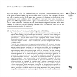 29
volume 11
número 1
2007
OSWALDO CHATEAUBRIAND
tem que chegar a um ﬁm com um conjunto universal é simplesmente um erro –
algo como supor que deve haver um maior número natural que possa ser alcança-
do pela operação sucessor de. E supor que cada propriedade ou condição determina
um conjunto neste sentido é tanto injustiﬁcado como um erro, como mostram os
paradoxos. O que podemos supor é que, dado um conjunto, então qualquer con-
dição “bem-deﬁnida” determinará um subconjunto daquele conjunto. Este era o
axioma de subconjuntos deﬁnidos de Zermelo. Mas, obviamente, estes não seriam
os únicos subconjuntos do conjunto.15
(15) Em “What is Cantor’s Continuum Problem?”, pp. 262-263, Gödel diz:
Para alguém que considera que objetos matemáticos existem independentemente de
nossas construções e de os intuirmos individualmente, e que exige apenas que os con-
ceitos gerais matemáticos devam ser suﬁcientemente claros para podermos reconhecer
sua correção e a verdade dos axiomas que lhes concernem, existe, acredito, uma fun-
damentação satisfatória para a teoria de conjuntos de Cantor em toda a sua extensão e
signiﬁcado originais, a saber, a teoria axiomática de conjuntos interpretada da maneira
esboçada abaixo.
Pareceria num primeiro momento que os paradoxos da teoria de conjuntos sentencia-
riam um tal empreendimento ao fracasso, mas uma investigação mais acurada mostra
que não causam nenhum problema. Eles são um problema muito sério não para a ma-
temática, no entanto, mas, ao contrário, para a lógica e a epistemologia. Na medida em
que conjuntos ocorrem na matemática (pelo menos na matemática de hoje, que inclui
toda a teoria de conjuntos de Cantor), eles são conjuntos de números inteiros, ou de
números racionais (i.e., de pares de números inteiros), ou de números reais (i.e., de
conjuntos de números racionais), ou de funções de números reais (i.e., de conjuntos
de pares de números reais), etc. ... Esta noção de conjunto, entretanto, de acordo com
a qual um conjunto é uma coisa obtenível a partir dos inteiros (ou a partir de outros
objetos bem deﬁnidos) pela aplicação iterada da operação “conjunto de”, e não algo
obtido da divisão da totalidade de todas as coisas existentes em duas categorias, tal
noção nunca levou a qualquer antinomia de qualquer tipo; ou seja, o trabalho ingênuo
e não-crítico com esta noção de conjunto mostrou-se até agora ser completamente au-
toconsistente. (Nota. Segue-se imediatamente desta explicação do termo “conjunto”
que um conjunto de todos os conjuntos, ou outros conjuntos de uma extensão similar,
não podem existir, uma vez que todo conjunto obtenível deste modo imediatamente
 