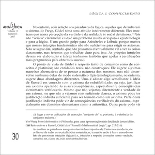 30
LÓGICA E CONHECIMENTO
volume 11
número 1
2007
No entanto, com relação aos paradoxos da lógica, aqueles que derrubaram
o sistema de Frege, Gödel toma uma atitude inteiramente diferente. Eles mos-
tram que nossa percepção da verdade e da realidade (o ser) é defeituosa.16
Nós
não “vemos” claramente e isto é um problema muito sério para a epistemologia
e para a lógica. É um grande golpe para Aristóteles e Leibniz porque mostra
que nossas intuições fundamentais não são suﬁcientes para erigir os axiomas.
Não se segue daí, contudo, que não possamos eventualmente vir a ver as coisas
claramente, mas teremos que trabalhar duro para isso. As próprias intuições
devem ser elaboradas e talvez tenhamos também que apelar a justiﬁcações
mais pragmáticas para obtermos sucesso.
O ponto de vista de Gödel a respeito tanto de conjuntos como de con-
ceitos é platônico; são entidades reais, não construções. Ele sugere algumas
maneiras alternativas de se pensar a natureza dos mesmos, mas não desen-
volve nenhuma delas de modo sistemático. Epistemologicamente, no entanto,
sugere duas abordagens diferentes. Uma é adotar algo semelhante à idéia
de Russell em conexão com o axioma da redutibilidade; ou seja, justificar
um axioma apelando às suas conseqüências, especialmente conseqüências
elementares verificáveis. Mesmo que não vejamos diretamente a verdade de
um axioma, ou que não a vejamos com suficiente clareza, o axioma pode ter
justificação indireta suficiente para ser tomado como um axioma. Parte desta
justificação indireta pode vir de conseqüências verificáveis do axioma, espe-
cialmente em domínios elementares como a aritmética. Outra parte pode vir
dá lugar a novas aplicações da operação “conjunto de” e, portanto, à existência de
conjuntos maiores.)
Ver Wang From Mathematics to Philosophy, para uma apresentação mais detalhada destas idéias.
(16) Referindo-se a Russell, Gödel diz (“Russell’s Mathematical Logic”, pp. 215-216):
Ao analisar os paradoxos aos quais a teoria dos conjuntos de Cantor nos conduziu, ele
os livrou de todas as tecnicalidades matemáticas, trazendo então à luz o assombroso
fato de que nossas intuições lógicas (i.e., intuições a respeito de noções como: verdade,
conceito, ser, classe etc.) são autocontraditórias.
 