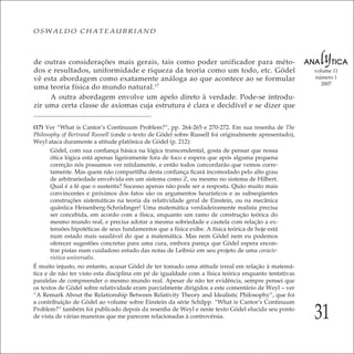 31
volume 11
número 1
2007
OSWALDO CHATEAUBRIAND
de outras considerações mais gerais, tais como poder unificador para méto-
dos e resultados, uniformidade e riqueza da teoria como um todo, etc. Gödel
vê esta abordagem como exatamente análoga ao que acontece ao se formular
uma teoria física do mundo natural.17
A outra abordagem envolve um apelo direto à verdade. Pode-se introdu-
zir uma certa classe de axiomas cuja estrutura é clara e decidível e se dizer que
(17) Ver “What is Cantor’s Continuum Problem?”, pp. 264-265 e 270-272. Em sua resenha de The
Philosophy of Bertrand Russell (onde o texto de Gödel sobre Russell foi originalmente apresentado),
Weyl ataca duramente a atitude platônica de Gödel (p. 212):
Gödel, com sua conﬁança básica na lógica transcendental, gosta de pensar que nossa
ótica lógica está apenas ligeiramente fora de foco e espera que após alguma pequena
correção nós possamos ver nitidamente, e então todos concordarão que vemos corre-
tamente. Mas quem não compartilha desta conﬁança ﬁcará incomodado pelo alto grau
de arbitrariedade envolvida em um sistema como Z, ou mesmo no sistema de Hilbert.
Qual é a fé que o sustenta? Sucesso apenas não pode ser a resposta. Quão muito mais
convincentes e próximos dos fatos são os argumentos heurísticos e as subseqüentes
construções sistemáticas na teoria da relatividade geral de Einstein, ou na mecânica
quântica Heisenberg-Schrödinger! Uma matemática verdadeiramente realista precisa
ser concebida, em acordo com a física, enquanto um ramo de construção teórica do
mesmo mundo real, e precisa adotar a mesma sobriedade e cautela com relação a ex-
tensões hipotéticas de seus fundamentos que a física exibe. A física teórica de hoje está
num estado mais saudável do que a matemática. Mas nem Gödel nem eu podemos
oferecer sugestões concretas para uma cura, embora pareça que Gödel espera encon-
trar pistas num cuidadoso estudo das notas de Leibniz em seu projeto de uma caracte-
ristica universalis.
É muito injusto, no entanto, acusar Gödel de ter tomado uma atitude irreal em relação à matemá-
tica e de não ter visto esta disciplina em pé de igualdade com a física teórica enquanto tentativas
paralelas de compreender o mesmo mundo real. Apesar de não ter evidência, sempre pensei que
os textos de Gödel sobre relatividade eram parcialmente dirigidos a este comentário de Weyl – ver
“A Remark About the Relationship Between Relativity Theory and Idealistic Philosophy”, que foi
a contribuição de Gödel ao volume sobre Einstein da série Schilpp. “What is Cantor’s Continuum
Problem?” também foi publicado depois da resenha de Weyl e neste texto Gödel elucida seu ponto
de vista de várias maneiras que me parecem relacionadas à controvérsia.
 