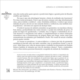 14
LÓGICA E CONHECIMENTO
volume 11
número 1
2007
uma das razões pelas quais aprecio o positivismo lógico e grande parte da ﬁlosoﬁa
analítica que inspirou.
Por que é que esta abordagem honesta e direta da realidade não funcionou?
Por duas razões principais. Uma é que devemos começar com algo absolutamente
claro, auto-evidente e conﬁável – como Aristóteles enfatizou. A outra é que nossos
métodos de prova devem ser não somente diretos e veriﬁcáveis, mas também mui-
to poderosos – devemos ser capazes de alcançar tudo.
O notável sucesso do método axiomático na geometria e na mecânica clássica
bem atesta a profundidade das visões iniciais e o poder dos métodos de prova. O
poder da lógica foi questionado, é verdade, mas os lógicos e matemáticos do sé-
culo dezenove o resgataram com sobras, e complementaram as outras realizações
axiomáticas com a axiomatização da própria lógica por Frege, assim como pela
axiomatização da aritmética por Dedekind e Peano. Na virada do século a batalha
parecia quase vencida.
Aí vieram os paradoxos. A auto-evidência e a clareza por trás da geometria
euclidiana já haviam sido um tanto corroídas, mas os paradoxos foram o coup de
grace. Além disso, por volta da mesma época o trabalho revolucionário de Einstein
minava também as intuições por trás da mecânica clássica2
. Tanto a matemática
como a física teórica pareciam desmentir o respaldo do método de Aristóteles.
Acima de tudo, foi dada ênfase à integridade intelectual da ciência e à importância da
ciência como um modo de tentar determinar a natureza de todas as coisas – incluindo
a mente humana. São estas tendências do positivismo lógico que eu gostaria de ver
continuadas. Acredito que a tendência a reinterpretar a ciência ﬁlosoﬁcamente, a qual
foi sempre uma característica do empirismo, longe de ser um estímulo do trabalho me-
todologicamente correto que o empirismo e, no presente século, o positivismo lógico,
inspiraram, foi a fonte principal de erro nestes movimentos. A ciência não precisa da
interpretação positivista; mas, no espírito do melhor trabalho positivista, ela necessita
muito de uma análise de seus métodos.
(2) Uma obra interessante, que enfatiza a continuidade entre Einstein e Newton, é Bondi Relativity
and Common Sense. Ele comenta (pp. 167-168):
 