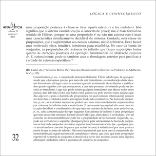 32
LÓGICA E CONHECIMENTO
volume 11
número 1
2007
uma proposição pertence à classe se tiver aquela estrutura e for verdadeira. Isto
signiﬁca que o sistema axiomático (ou o conceito de prova) não é mais formal no
sentido de Hilbert, porque se uma proposição é ou não um axioma não é mais
uma característica sintaticamente decidível do sistema. Contudo, esta classe de
proposições, que é suplementar aos nossos axiomas, não é arbitrária. Deve haver
uma motivação clara, intuitiva, intrínseca para escolhê-la. No caso da teoria de
conjuntos, as proposições são axiomas de inﬁnito que fazem suposições fortes
quanto às iterações possíveis da operação fundamental de abstração conjunto
de. E, naturalmente, pode-se também usar a abordagem anterior para justiﬁcar a
verdade de axiomas especíﬁcos.18
(18) Gödel diz (“Remarks Before the Princeton Bicentennial Conference on Problems in Mathema-
tics”, p. 85):
Consideremos, p. ex., o conceito de demonstrabilidade. É bem sabido que, de qualquer
modo que o tornemos preciso por meio de um formalismo, a consideração deste mes-
mo formalismo dá lugar a novos axiomas que são exatamente tão evidentes e justiﬁca-
dos quanto aqueles com que começamos, e que este processo de extensão pode ser ite-
rado ao transﬁnito. Logo não pode existir qualquer formalismo que abrace todos estes
passos; mas isto não exclui que todos estes passos (ou pelo menos todos aqueles que
dão algo novo para o domínio de proposições no qual estamos interessados) possam
ser descritos e coletados juntos em algum modo não-construtivo. Na teoria de conjun-
tos, p. ex., as extensões sucessivas podem ser mais convenientemente representadas
por axiomas de inﬁnito mais e mais fortes. É certamente impossível dar uma caracte-
rização decidível e combinatória do que seja um axioma de inﬁnito, mas pode haver,
p. ex., uma caracterização do tipo seguinte: Um axioma de inﬁnito é uma proposição
que tem uma certa estrutura formal (decidível) e que, além disso, é verdadeira. Um tal
conceito de demonstrabilidade pode ter a propriedade de fechamento requerida, i.e.,
pode ser verdadeiro o seguinte: Qualquer prova para um teorema de teoria de conjun-
tos na teoria de conjuntos de ordem superior imediatamente acima (i.e., qualquer pro-
va envolvendo o conceito de prova que acabei de usar) é substituível por uma prova a
partir de um axioma de inﬁnito. Não seria impossível que para um tal conceito de de-
monstrabilidade algum teorema de completude valesse, que diria que toda proposição
exprimível na teoria de conjuntos é decidível a partir dos axiomas atuais mais alguma
aﬁrmação verdadeira sobre a grandeza do universo de conjuntos.
 