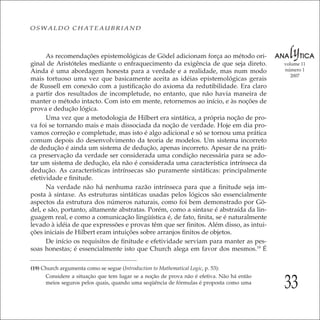33
volume 11
número 1
2007
OSWALDO CHATEAUBRIAND
As recomendações epistemológicas de Gödel adicionam força ao método ori-
ginal de Aristóteles mediante o enfraquecimento da exigência de que seja direto.
Ainda é uma abordagem honesta para a verdade e a realidade, mas num modo
mais tortuoso uma vez que basicamente aceita as idéias epistemológicas gerais
de Russell em conexão com a justiﬁcação do axioma da redutibilidade. Era claro
a partir dos resultados de incompletude, no entanto, que não havia maneira de
manter o método intacto. Com isto em mente, retornemos ao início, e às noções de
prova e dedução lógica.
Uma vez que a metodologia de Hilbert era sintática, a própria noção de pro-
va foi se tornando mais e mais dissociada da noção de verdade. Hoje em dia pro-
vamos correção e completude, mas isto é algo adicional e só se tornou uma prática
comum depois do desenvolvimento da teoria de modelos. Um sistema incorreto
de dedução é ainda um sistema de dedução, apenas incorreto. Apesar de na práti-
ca preservação da verdade ser considerada uma condição necessária para se ado-
tar um sistema de dedução, ela não é considerada uma característica intrínseca da
dedução. As características intrínsecas são puramente sintáticas: principalmente
efetividade e ﬁnitude.
Na verdade não há nenhuma razão intrínseca para que a ﬁnitude seja im-
posta à sintaxe. As estruturas sintáticas usadas pelos lógicos são essencialmente
aspectos da estrutura dos números naturais, como foi bem demonstrado por Gö-
del, e são, portanto, altamente abstratas. Porém, como a sintaxe é abstraída da lin-
guagem real, e como a comunicação lingüística é, de fato, ﬁnita, se é naturalmente
levado à idéia de que expressões e provas têm que ser ﬁnitos. Além disso, as intui-
ções iniciais de Hilbert eram intuições sobre arranjos ﬁnitos de objetos.
De início os requisitos de ﬁnitude e efetividade serviam para manter as pes-
soas honestas; é essencialmente isto que Church alega em favor dos mesmos.19
É
(19) Church argumenta como se segue (Introduction to Mathematical Logic, p. 53):
Considere a situação que tem lugar se a noção de prova não é efetiva. Não há então
meios seguros pelos quais, quando uma seqüência de fórmulas é proposta como uma
 