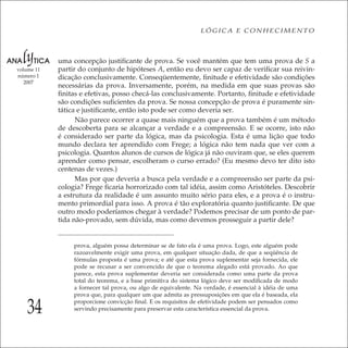 34
LÓGICA E CONHECIMENTO
volume 11
número 1
2007
uma concepção justiﬁcante de prova. Se você mantém que tem uma prova de S a
partir do conjunto de hipóteses A, então eu devo ser capaz de veriﬁcar sua reivin-
dicação conclusivamente. Conseqüentemente, ﬁnitude e efetividade são condições
necessárias da prova. Inversamente, porém, na medida em que suas provas são
ﬁnitas e efetivas, posso checá-las conclusivamente. Portanto, ﬁnitude e efetividade
são condições suﬁcientes da prova. Se nossa concepção de prova é puramente sin-
tática e justiﬁcante, então isto pode ser como deveria ser.
Não parece ocorrer a quase mais ninguém que a prova também é um método
de descoberta para se alcançar a verdade e a compreensão. E se ocorre, isto não
é considerado ser parte da lógica, mas da psicologia. Esta é uma lição que todo
mundo declara ter aprendido com Frege; a lógica não tem nada que ver com a
psicologia. Quantos alunos de cursos de lógica já não ouviram que, se eles querem
aprender como pensar, escolheram o curso errado? (Eu mesmo devo ter dito isto
centenas de vezes.)
Mas por que deveria a busca pela verdade e a compreensão ser parte da psi-
cologia? Frege ﬁcaria horrorizado com tal idéia, assim como Aristóteles. Descobrir
a estrutura da realidade é um assunto muito sério para eles, e a prova é o instru-
mento primordial para isso. A prova é tão exploratória quanto justiﬁcante. De que
outro modo poderíamos chegar à verdade? Podemos precisar de um ponto de par-
tida não-provado, sem dúvida, mas como devemos prosseguir a partir dele?
prova, alguém possa determinar se de fato ela é uma prova. Logo, este alguém pode
razoavelmente exigir uma prova, em qualquer situação dada, de que a seqüência de
fórmulas proposta é uma prova; e até que esta prova suplementar seja fornecida, ele
pode se recusar a ser convencido de que o teorema alegado está provado. Ao que
parece, esta prova suplementar deveria ser considerada como uma parte da prova
total do teorema, e a base primitiva do sistema lógico deve ser modiﬁcada de modo
a fornecer tal prova, ou algo de equivalente. Na verdade, é essencial à idéia de uma
prova que, para qualquer um que admita as pressuposições em que ela é baseada, ela
proporcione convicção ﬁnal. E os requisitos de efetividade podem ser pensados como
servindo precisamente para preservar esta característica essencial da prova.
 