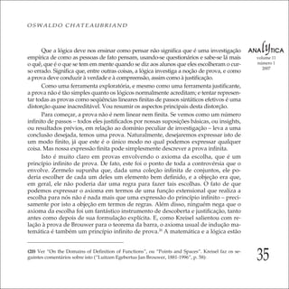 35
volume 11
número 1
2007
OSWALDO CHATEAUBRIAND
Que a lógica deve nos ensinar como pensar não signiﬁca que é uma investigação
empírica de como as pessoas de fato pensam, usando-se questionários e sabe-se lá mais
o quê, que é o que se tem em mente quando se diz aos alunos que eles escolheram o cur-
so errado. Signiﬁca que, entre outras coisas, a lógica investiga a noção de prova, e como
a prova deve conduzir à verdade e à compreensão, assim como à justiﬁcação.
Como uma ferramenta exploratória, e mesmo como uma ferramenta justiﬁcante,
a prova não é tão simples quanto os lógicos normalmente acreditam; e tentar represen-
tar todas as provas como seqüências lineares ﬁnitas de passos sintáticos efetivos é uma
distorção quase inacreditável. Vou resumir os aspectos principais desta distorção.
Para começar, a prova não é nem linear nem ﬁnita. Se vemos como um número
inﬁnito de passos – todos eles justiﬁcados por nossas suposições básicas, ou insights,
ou resultados prévios, em relação ao domínio peculiar de investigação – leva a uma
conclusão desejada, temos uma prova. Naturalmente, desejaremos expressar isto de
um modo ﬁnito, já que este é o único modo no qual podemos expressar qualquer
coisa. Mas nossa expressão ﬁnita pode simplesmente descrever a prova inﬁnita.
Isto é muito claro em provas envolvendo o axioma da escolha, que é um
princípio inﬁnito de prova. De fato, este foi o ponto de toda a controvérsia que o
envolve. Zermelo supunha que, dada uma coleção inﬁnita de conjuntos, ele po-
deria escolher de cada um deles um elemento bem deﬁnido, e a objeção era que,
em geral, ele não poderia dar uma regra para fazer tais escolhas. O fato de que
podemos expressar o axioma em termos de uma função extensional que realiza a
escolha para nós não é nada mais que uma expressão do princípio inﬁnito – preci-
samente por isto a objeção em termos de regras. Além disso, ninguém nega que o
axioma da escolha foi um fantástico instrumento de descoberta e justiﬁcação, tanto
antes como depois de sua formulação explícita. E, como Kreisel salientou com re-
lação à prova de Brouwer para o teorema da barra, o axioma usual de indução ma-
temática é também um princípio inﬁnito de prova.20
A matemática e a lógica estão
(20) Ver “On the Domains of Deﬁnition of Functions”, ou “Points and Spaces”. Kreisel faz os se-
guintes comentários sobre isto (“Luitzen Egebertus Jan Brouwer, 1881-1996”, p. 58):
 