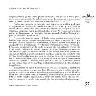 37
volume 11
número 1
2007
OSWALDO CHATEAUBRIAND
cepções correntes. Já havia uma grande controvérsia com relação a provas pura-
mente existenciais quando Zermelo deu sua prova do teorema da boa ordenação,
mas o axioma da escolha realmente trouxe a controvérsia à luz do dia.21
Finalmente, mesmo se em princípio todas as provas matemáticas pudessem
ser expressas na forma das seqüências lineares de prova da lógica de primeira
ordem, isto só é interessante como um resultado teórico e não signiﬁca que estas
seqüências são provas ou que possam substituir provas. As pessoas atribuem peso
demais a estas reduções em princípio e tiram delas conclusões ﬁlosóﬁcas que me
parecem totalmente injustiﬁcadas.
A concepção usual de prova e dedução lógica também tem conseqüências
bastante implausíveis noutros domínios que não a lógica e a matemática. Uma
vez que a dedução lógica é tida por universal, as pessoas acabam acreditando que
qualquer tipo de prova tem que ser redutível a estas seqüências ﬁnitas veriﬁcáveis.
E mais, que se não forem de tal modo redutíveis não são realmente provas. Isto
leva à tentativa absurda de analisar provas e problemas ﬁlosóﬁcos, por exemplo,
em termos de lógica de primeira ordem, do que resulta nada mais que triviali-
dades. Sem dúvida, existem argumentos ﬁlosóﬁcos famosos cuja estrutura pode
ser vista como válida mesmo por meio tão somente da lógica proposicional, mas
que eu saiba, nunca houve uma aplicação signiﬁcativa da lógica à ﬁlosoﬁa nessa
direção. Na verdade, tal prática é contra-produtiva, pois leva à conclusão natural
de que a lógica é não só irrelevante para a ﬁlosoﬁa, como também ﬁlosoﬁcamente
insigniﬁcante.
Infelizmente, há alguns ﬁlósofos-lógicos que estão dispostos a aceitar esta
conclusão, e que ainda se orgulham disto. Eles mantêm que a lógica é uma dis-
ciplina matemática puramente formal que não tem nenhum conteúdo ﬁlosóﬁco
intrínseco. Eles se dizem parte da irmandade dos matemáticos, onde as coisas são
feitas de modo correto e preciso. Mas se aborrecem quando outros ﬁlósofos obje-
tam com razão que o que eles estão fazendo não é de modo algum lógica, mas ape-
(21) Ver Moore Zermelo’s Axiom of Choice.
 