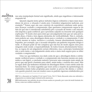 38
LÓGICA E CONHECIMENTO
volume 11
número 1
2007
nas uma manipulação formal sem signiﬁcado, ainda que engenhosa e interessante
enquanto tal.
Quando alguém tenta aplicar métodos lógicos ordinários a tipos mais mun-
danos de prova, a situação é ainda pior. Considere julgamentos judiciais, por
exemplo.22
Temos aqui um caso concreto da experiência cotidiana onde quere-
mos alcançar verdade e compreensão. Que queremos compreensão segue-se do
fato de que não é considerado satisfatório pôr o acusado de frente a um oráculo,
não importa o quão conﬁável, que o proclame culpado ou inocente sem qualquer
explicação.23
É muito claro para mim que um julgamento tem que ser uma prova.
Além disso, é ﬁnito e tem alguns elementos de veriﬁcabilidade. Não é, contudo,
nem poderia ser, uma abordagem direta para a verdade e a compreensão. E não
o seria mesmo se todos, inclusive o acusado, fossem absolutamente honestos.
Suponha, por exemplo, que o acusado atropelou um pedestre enquanto dirigia à
noite. A situação pode ser tão complexa que não ﬁca de modo algum claro para
ninguém onde reside a responsabilidade. Se todos fossem absolutamente hones-
tos, as regras de um julgamento seriam diferentes, mas o princípio fundamental
não o seria tanto, e um julgamento ainda seria o meio mais seguro para se obter
verdade e compreensão.
Uma vez que tenhamos nos dado conta de que a abordagem direta e estrita-
mente veriﬁcável para a verdade e a compreensão não funciona mesmo em mate-
mática e em lógica, a conclusão natural é procurar uma concepção mais ampla de
prova que seja geral o bastante para cobrir, senão todos, a maioria dos casos. Não
se segue disto que tenhamos desistido da abordagem direta e mais estrita onde ela
funciona bem. As várias sugestões que reuni acima a respeito da epistemologia da
matemática foram todas projetadas para manter as provas tão diretas e veriﬁcá-
veis quanto possível, mas em muitos casos os padrões rigorosos estabelecidos por
(22) Ver a discussão no Capítulo 21 de Logical Forms, Part II. Nesta discussão estou me referindo a
julgamentos no sistema legal criminal norte-americano.
(23) Infelizmente, tais métodos de prova foram usados no passado, por vezes de modo bastante do-
loroso, como nos ordálios medievais.
 
