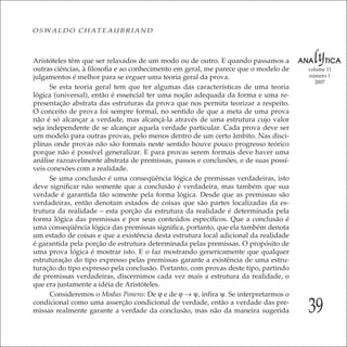 39
volume 11
número 1
2007
OSWALDO CHATEAUBRIAND
Aristóteles têm que ser relaxados de um modo ou de outro. E quando passamos a
outras ciências, à ﬁlosoﬁa e ao conhecimento em geral, me parece que o modelo de
julgamentos é melhor para se erguer uma teoria geral da prova.
Se esta teoria geral tem que ter algumas das características de uma teoria
lógica (universal), então é essencial ter uma noção adequada da forma e uma re-
presentação abstrata das estruturas da prova que nos permita teorizar a respeito.
O conceito de prova foi sempre formal, no sentido de que a meta de uma prova
não é só alcançar a verdade, mas alcançá-la através de uma estrutura cujo valor
seja independente de se alcançar aquela verdade particular. Cada prova deve ser
um modelo para outras provas, pelo menos dentro de um certo âmbito. Nas disci-
plinas onde provas não são formais neste sentido houve pouco progresso teórico
porque não é possível generalizar. E para provas serem formais deve haver uma
análise razoavelmente abstrata de premissas, passos e conclusões, e de suas possí-
veis conexões com a realidade.
Se uma conclusão é uma conseqüência lógica de premissas verdadeiras, isto
deve signiﬁcar não somente que a conclusão é verdadeira, mas também que sua
verdade é garantida tão somente pela forma lógica. Desde que as premissas são
verdadeiras, então denotam estados de coisas que são partes localizadas da es-
trutura da realidade – esta porção da estrutura da realidade é determinada pela
forma lógica das premissas e por seus conteúdos especíﬁcos. Que a conclusão é
uma conseqüência lógica das premissas signiﬁca, portanto, que ela também denota
um estado de coisas e que a existência desta estrutura local adicional da realidade
é garantida pela porção de estrutura determinada pelas premissas. O propósito de
uma prova lógica é mostrar isto. E o faz mostrando genericamente que qualquer
estruturação do tipo expresso pelas premissas garante a existência de uma estru-
turação do tipo expresso pela conclusão. Portanto, com provas deste tipo, partindo
de premissas verdadeiras, discernimos cada vez mais a estrutura da realidade, o
que era justamente a idéia de Aristóteles.
Consideremos o Modus Ponens: De ϕ e de ϕ → ψ, inﬁra ψ. Se interpretarmos o
condicional como uma asserção condicional de verdade, então a verdade das pre-
missas realmente garante a verdade da conclusão, mas não da maneira sugerida
 