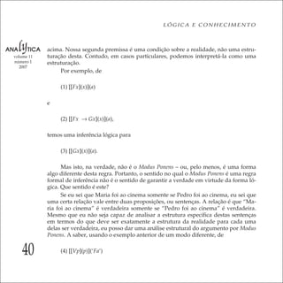 40
LÓGICA E CONHECIMENTO
volume 11
número 1
2007
acima. Nossa segunda premissa é uma condição sobre a realidade, não uma estru-
turação desta. Contudo, em casos particulares, podemos interpretá-la como uma
estruturação.
Por exemplo, de
(1) [[Fx](x)](a)
e
(2) [[Fx → Gx](x)](a),
temos uma inferência lógica para
(3) [[Gx](x)](a).
Mas isto, na verdade, não é o Modus Ponens – ou, pelo menos, é uma forma
algo diferente desta regra. Portanto, o sentido no qual o Modus Ponens é uma regra
formal de inferência não é o sentido de garantir a verdade em virtude da forma ló-
gica. Que sentido é este?
Se eu sei que Maria foi ao cinema somente se Pedro foi ao cinema, eu sei que
uma certa relação vale entre duas proposições, ou sentenças. A relação é que “Ma-
ria foi ao cinema” é verdadeira somente se “Pedro foi ao cinema” é verdadeira.
Mesmo que eu não seja capaz de analisar a estrutura especíﬁca destas sentenças
em termos do que deve ser exatamente a estrutura da realidade para cada uma
delas ser verdadeira, eu posso dar uma análise estrutural do argumento por Modus
Ponens. A saber, usando o exemplo anterior de um modo diferente, de
(4) [[Vp](p)](‘Fa’)
 