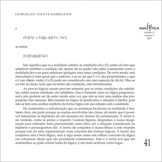 41
volume 11
número 1
2007
OSWALDO CHATEAUBRIAND
e
(5) [[Vp → Vq](p, q)](‘Fa’, ‘Ga’),
se infere
(6) [[Vq](q)](‘Ga’).
Isto signiﬁca que se a realidade satisfaz as condições (4) e (5), então ela tem que
satisfazer também a condição (6), apesar de eu poder não saber exatamente como a
realidade deva ser para satisfazer qualquer uma estas condições. De certo modo, esta
formulação é mais geral que a anterior, e se eu sei que F e G são propriedades, e que
a é um objeto, então (1)-(3) pode ser considerado um caso especial de (4)-(6). Mas se
eu não sei disso, tudo que eu tenho são condições, não estruturações.
As provas lógicas usuais provam somente que se certas condições são satisfei-
tas, então outras condições são satisfeitas. Isso é bastante claro na lógica proposicio-
nal e não poderia ser de outro modo uma vez que não se tem uma análise das pro-
posições elas mesmas. Mas mesmo na lógica de predicados a situação é similar, pois
não se tem uma análise explícita da forma lógica em sua relação com a realidade.
Na matemática a estruturação que as sentenças localizam na realidade é bas-
tante clara, em parte porque as noções envolvidas são claras, de modo que é possí-
vel interpretar as hipóteses de um teorema em termos de estruturação. E assim é,
na verdade, como se pensa a respeito. Usamos ﬁguras, diagramas e nossa imagi-
nação para entender mais precisamente como deve ser a situação considerada na
hipótese e prosseguimos daí. A teoria de conjuntos é maravilhosa a este respeito
porque nos dá uma representação mais concreta das formas lógicas. A teoria dos
conjuntos não é bem lógica, mas é algo assim como um reﬂexo concreto da lógica
em estruturas ideais que são puramente extensionais. Esta é a razão por que em
matemática se pode extrair tanto da lógica, e em mais nenhum outro lugar.
 