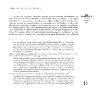 15
volume 11
número 1
2007
OSWALDO CHATEAUBRIAND
A lógica foi resgatada através da sintaxe, mas as intuições fundamentais so-
bre a realidade foram abandonadas. Ironicamente, o mais aristotélico a este respei-
to foi Brouwer. Ele aferrou-se à realidade e à idéia fundamental de que devemos
começar a partir de intuições claras e auto-evidentes. Ele também se aferrou à
idéia de que os métodos de prova deveriam ser diretos e veriﬁcáveis. Mas abando-
nou a lógica; pois a lógica, ou a que se passava por lógica, era para ele uma contra-
fação lingüística que representava incorretamente a natureza da realidade. Como
Frege, Brouwer não tinha nenhuma simpatia pela linguagem e também a via como
vestimenta para o pensamento – uma vestimenta feia e de caimento ruim3
. Tivesse
Isto conclui nosso breve panorama da Teoria da Relatividade. Espero ter mostrado
que esta teoria, num momento considerada tão misteriosa, é na verdade a extensão
mais óbvia e clara de idéias sobre o mundo comum ao domínio das altas velocidades.
O que não é familiar nela o é apenas porque as altas velocidades não nos são familia-
res. Nenhuma outra abordagem poderia ter tornado o mundo das altas velocidades
tão simples e tão inteligível.
(3) Em “Historical Background, Principles and Methods of Intuitionism”, Brouwer descreve o “pri-
meiro ato do intuicionismo” como segue (pp. 140-141):
[Ele] separa completamente a matemática da linguagem matemática, em particular do
fenômeno de linguagem descrito pela lógica teórica, e reconhece que a matemática in-
tuicionista é uma atividade da mente essencialmente alingüística que tem sua origem
na percepção de uma mudança de tempo, i.e., da partição de um momento de vida em
duas coisas distintas, uma das quais dá lugar à outra, mas é retida na memória. Se esta
dois-idade [two-ity] é despida de qualquer qualidade, resta ali a forma vazia do subs-
trato comum a todas as dois-idades. É este substrato comum, esta forma vazia, que é a
intuição fundamental da matemática.
Ele então prossegue sumarizando sua atitude em relação à linguagem e à lógica (p. 141):
No edifício do pensamento matemático assim erguido pelo autodesdobramento ilimi-
tado da intuição fundamental, a linguagem não desempenha nenhum outro papel se-
não aquele de uma técnica eﬁciente, embora nunca infalível ou exata, para memorizar
construções matemáticas e para sugeri-las a outras pessoas; de modo que a linguagem
matemática por ela própria nunca pode criar novos sistemas matemáticos. Mas levan-
 
