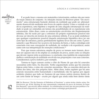 42
LÓGICA E CONHECIMENTO
volume 11
número 1
2007
E se pode fazer o mesmo em matemática intuicionista, embora não por meio
da noção clássica de conjunto. As intuições iniciais de Brouwer põem “em movi-
mento” uma estruturação bastante abstrata da realidade que pode ser adicional-
mente desenvolvida mediante atos livres do sujeito criador. Como a verdade só se
dá na experiência, uma hipótese a respeito de uma alegada estruturação da reali-
dade só pode ser entendida em termos das possibilidades de se experienciar esta
estruturação. Além disso, como as estruturações envolvidas são freqüentemente
inﬁnitas, não há razão por que a estrutura do próprio experienciar possível não
devesse ser descrita em termos de uma estrutura inﬁnita. E se se pode estabelecer
que qualquer experienciar possível daquela estruturação hipotética deve ter um
certo tipo de estrutura, parece perfeitamente legítimo levar isto em conta. É preci-
samente o que Brouwer faz na prova do teorema da barra, e toda a estratégia está
conectada com suas concepções de realidade, de verdade e de experiência, assim
como com sua interpretação de asserções condicionais.24
Para que nossas estruturas amplas de prova se tornem mais formais, deve-
mos ser capazes não só de ampliar as condições de prova, assim como as relações
que devem vigorar entre as premissas e a conclusão, mas também de compreender
melhor a estruturação da realidade envolvida nas proposições e nas suas conexões.
Consideremos a prova indutiva, por exemplo.
Tornou-se lugar comum aceitar o dito de Hume de que não há conexões
necessárias entre fatos. Eu discordo. Tenho argumentado acima que há conexões
lógicas entre fatos, e estas são conexões necessárias. Mas as conexões derivam da
forma dos fatos, não dos próprios fatos. Além disso, todos supõem que há uma
conexão necessária entre humanidade e mortalidade; não foi apenas por algum
acidente cósmico que todo ser humano de que temos noticia morreu dentro de
um certo limite de tempo – exceto por alguns que ainda estão bem dentro deste
(24) Ver Brouwer “On the Domains of Deﬁnition of Functions” e outros textos citados acima. Em
Intuitionism, pp. 42-46, Heyting dá uma apresentação comentada da prova do teorema do leque
[fan theorem] – que envolve idéias similares. As considerações no texto não são para justiﬁcar o te-
orema da barra enquanto tal, mas somente para tornar a estratégia geral plausível.
 