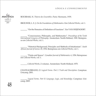 48
LÓGICA E CONHECIMENTO
volume 11
número 1
2007
BOURBAKI, N. Théorie des Ensembles. Paris: Hermann, 1939.
BROUWER, L. E. J. On the Foundations of Mathematics. Em Collected Works, vol. 1.
_______ “On the Domains of Deﬁnition of Functions”. Em VAN HEIJENOORT.
_______ “Consciousness, Philosophy, and Mathematics”. Proceedings of the Tenth
International Congress of Philosophy. Amsterdam: North-Holland, 1949. Reimpres-
so em Collected Works, vol. 1.
_______ “Historical Background, Principles and Methods of Intuitionism”. South
African Journal of Science 49, 1952. Reimpresso em Collected Works, vol. 1.
_______ “Points and Spaces”. Canadian Journal of Mathematics 6, 1954. Reimpresso
em Collected Works, vol. 1.
_______ Collected Works, 2 volumes. Amsterdam: North-Holland, 1975.
CHATEAUBRIAND, O. Logical Forms. Part I: Truth and Description. Campinas:
Unicamp, 2001.
_______ Logical Forms. Part II: Language, Logic, and Knowledge. Campinas: Uni-
camp, 2005.
 