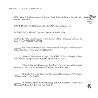 49
volume 11
número 1
2007
OSWALDO CHATEAUBRIAND
CHIHARA, C. S. Ontology and the Vicious-Circle Principle. Ithaca: Cornell Uni-
versity Press, 1973.
DAVIS, M. (Ed.) The Undecidable. Hewlett, N.Y.: Raven Press, 1965.
DETLEFSEN, M. Hilbert’s Program. Dordrecht: Reidel, 1986.
GÖDEL, K. “The Completeness of the Axioms of the Functional Calculus of
Logic”. Em VAN HEIJENOORT.
_______ “On Formally Undecidable Propositions of Principia Mathematica and
Related Systems I”. Em VAN HEIJENOORT.
_______ “Russell’s Mathematical Logic”. In SCHILPP The Philosophy of Ber-
trand Russell. Reimpresso em BENACERRAF and PUTNAM.
_______ “What is Cantor’s Continuum Problem”. The American Mathematical
Monthly 54, 1947. Revisado em BENACERRAF and PUTNAM.
_______ “Remarks Before the Princeton Bicentennial Conference on Problems
of Mathematics”. Em DAVIS.
_______ “A Remark About the Relationship Between Relativity Theory and
Idealistic Philosophy”. Em Collected Works II.
 
