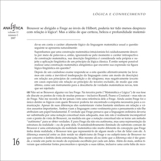 16
LÓGICA E CONHECIMENTO
volume 11
número 1
2007
Brouwer se dirigido a Frege ao invés de Hilbert, poderia ter tido menos desprezo
com relação à lógica4
. Mas a idéia de que certeza, beleza e profundidade matemá-
do-se em conta o caráter altamente lógico da linguagem matemática usual a questão
seguinte se apresenta naturalmente:
Suponhamos que uma construção matemática intuicionista foi cuidadosamente descri-
ta por meio de palavras e, então, ignorando-se pelo momento o caráter introspectivo
da construção matemática, sua descrição lingüística é considerada nela própria e su-
jeita a aplicação lingüística de um princípio da lógica clássica. É então sempre possível
realizar uma construção matemática alingüística que encontre sua expressão na ﬁgura
lógico-lingüística em questão?
Depois de um cuidadoso exame responde-se a esta questão aﬁrmativamente (se leva-
mos em conta a inevitável inadequação da linguagem como um modo de descrição)
em relação aos princípios de contradição e do silogismo; mas negativamente (exceto
em casos especiais) em relação ao princípio do terceiro excluído, de modo que este
último, como um instrumento para a descoberta de verdades matemáticas novas, tem
que ser rejeitado.
(4) Não sei se Brouwer alguma vez leu Frege. Na terceira parte (“Matemática e Lógica”) de sua tese
ele discute os pontos de vista de muitas pessoas – inclusive Russell, Peano e Couturat – mas não os
de Frege. Não me recordo de ter jamais visto uma referência dele a Frege. Ainda assim Frege foi o
único dentre os lógicos com quem Brouwer poderia ter encontrado a empatia necessária para a co-
municação. Apesar de suas diferenças eles sustentaram visões bastante similares em relação a vá-
rios assuntos importantes. Ambos viam a linguagem como vestimenta para o pensamento e não lhe
atribuíam um papel fundamental. É verdade que Frege pensava que a linguagem ordinária deveria
ser substituída por uma notação conceitual mais adequada, mas isto não é realmente incompatível
com o ponto de vista de Brouwer, na medida em que a notação conceitual não se torne um método
“autônomo” para se obter verdades. E para Frege ela não era autônoma, mas uma representação da
estrutura da realidade – ou de parte dela. O autodesdobramento ilimitado do substrato comum de
Brouwer é uma estruturação da realidade matemática não muito diferente da concepção que Frege
tinha desta realidade, e Brouwer tem que representá-lo de algum modo a ﬁm de lidar com ele. A
diferença essencial entre os dois reside no objetivismo de Frege e no subjetivismo de Brouwer no
que concerne o âmbito desta estruturação. Mas mesmo ali eu sinto que a diferença não é tão gran-
de, e reside em parte no modo de expressão escolhido por cada um deles. Além do mais, ambos ti-
veram que enfrentar fortes preconceitos e oposição a suas idéias, inclusive uma certa falta de reco-
 