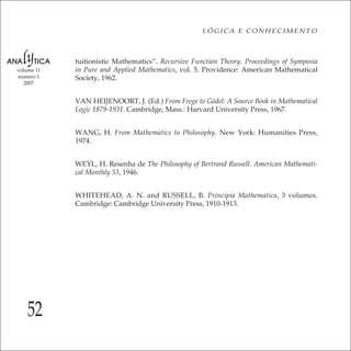 52
LÓGICA E CONHECIMENTO
volume 11
número 1
2007
tuitionistic Mathematics”. Recursive Function Theory. Proceedings of Symposia
in Pure and Applied Mathematics, vol. 5. Providence: American Mathematical
Society, 1962.
VAN HEIJENOORT, J. (Ed.) From Frege to Gödel: A Source Book in Mathematical
Logic 1879-1931. Cambridge, Mass.: Harvard University Press, 1967.
WANG, H. From Mathematics to Philosophy. New York: Humanities Press,
1974.
WEYL, H. Resenha de The Philosophy of Bertrand Russell. American Mathemati-
cal Monthly 53, 1946.
WHITEHEAD, A. N. and RUSSELL, B. Principia Mathematica, 3 volumes.
Cambridge: Cambridge University Press, 1910-1913.
 