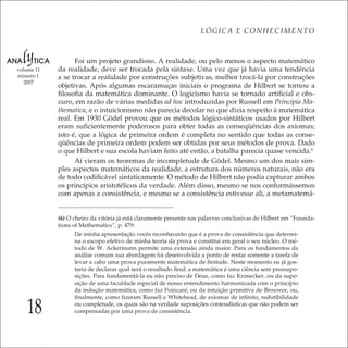 18
LÓGICA E CONHECIMENTO
volume 11
número 1
2007
Foi um projeto grandioso. A realidade, ou pelo menos o aspecto matemático
da realidade, deve ser trocada pela sintaxe. Uma vez que já havia uma tendência
a se trocar a realidade por construções subjetivas, melhor trocá-la por construções
objetivas. Após algumas escaramuças iniciais o programa de Hilbert se tornou a
ﬁlosoﬁa da matemática dominante. O logicismo havia se tornado artiﬁcial e obs-
curo, em razão de várias medidas ad hoc introduzidas por Russell em Principia Ma-
thematica, e o intuicionismo não parecia decolar no que dizia respeito à matemática
real. Em 1930 Gödel provou que os métodos lógico-sintáticos usados por Hilbert
eram suﬁcientemente poderosos para obter todas as conseqüências dos axiomas;
isto é, que a lógica de primeira ordem é completa no sentido que todas as conse-
qüências de primeira ordem podem ser obtidas por seus métodos de prova. Dado
o que Hilbert e sua escola haviam feito até então, a batalha parecia quase vencida.6
Aí vieram os teoremas de incompletude de Gödel. Mesmo um dos mais sim-
ples aspectos matemáticos da realidade, a estrutura dos números naturais, não era
de todo codiﬁcável sintaticamente. O método de Hilbert não podia capturar ambos
os princípios aristotélicos da verdade. Além disso, mesmo se nos conformássemos
com apenas a consistência, e mesmo se a consistência estivesse ali, a metamatemá-
(6) O cheiro da vitória já está claramente presente nas palavras conclusivas de Hilbert em “Founda-
tions of Mathematics”, p. 479:
De minha apresentação vocês reconhecerão que é a prova de consistência que determi-
na o escopo efetivo de minha teoria da prova e constitui em geral o seu núcleo. O mé-
todo de W. Ackermann permite uma extensão ainda maior. Para os fundamentos da
análise comum sua abordagem foi desenvolvida a ponto de restar somente a tarefa de
levar a cabo uma prova puramente matemática de ﬁnitude. Neste momento eu já gos-
taria de declarar qual será o resultado ﬁnal: a matemática é uma ciência sem pressupo-
sições. Para fundamentá-la eu não preciso de Deus, como faz Kronecker, ou da supo-
sição de uma faculdade especial de nosso entendimento harmonizada com o princípio
da indução matemática, como faz Poincaré, ou da intuição primitiva de Brouwer, ou,
ﬁnalmente, como ﬁzeram Russell e Whitehead, de axiomas de inﬁnito, redutibilidade
ou completude, os quais são na verdade suposições conteudísticas que não podem ser
compensadas por uma prova de consistência.
 
