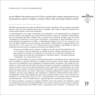 19
volume 11
número 1
2007
OSWALDO CHATEAUBRIAND
tica de Hilbert não poderia prová-la. Não se podia obter certeza demonstrável con-
tra paradoxos, apenas a simples e comum certeza. Mas esta Frege também a tinha.7
(7) Minha apresentação do projeto de Hilbert foi um tanto superﬁcial e talvez enganosa em alguns
aspectos, mas não estou tentando desenvolver os detalhes aqui. Todavia, alguns comentários adi-
cionais podem ajudar a evitar mal-entendidos.
A metamatemática era a parte conteudística da matemática, a ser suplementada por elementos
(formais) ideais, cujo propósito era essencialmente facilitar a busca de resultados conteudísticos.
Em sua formulação da lógica, Hilbert isola os aspectos mais abstratos da lógica (que ele chama
‘transﬁnitos’) no operador ε e suas regras. O operador ε corresponde ao artigo indeﬁnido ‘um’ e é
essencialmente um operador de escolha – o entendimento intuitivo de εxFx é: um x tal que Fx, se o
há, e um objeto arbitrário em caso contrário. Isto permite a Hilbert deﬁnir os quantiﬁcadores ∃xFx
como F(εxFx), e ∀xFx como F(εx¬Fx). A idéia da prova de consistência a que Hilbert se refere no
comentário que citei acima é a seguinte (nas palavras de Hilbert, p. 477):
Ao provar consistência para a função ε o objetivo é mostrar que de uma dada prova de
0 ≠ 0, a função ε pode ser eliminada, no sentido de que os arranjos formados por meio
dela podem ser trocados por numerais de tal modo que as fórmulas resultantes do
axioma lógico da escolha por substituição, as “fórmulas críticas”, se tornem fórmulas
“verdadeiras” em virtude destas trocas.
O objetivo inicial de Hilbert era provar metamatematicamente a consistência de seu sistema formal
para a aritmética, a qual ele supunha ser completa. Dessa maneira, ele não tentou explicitamente
uma prova de completude, mas completude foi deﬁnitivamente um objetivo. Seu projeto de axio-
matizar as várias partes da matemática não teria sido muito convincente se pudéssemos ter muitos
sistemas formais, cada um dos quais respeitando a parte conteudística da matemática, mas conﬂi-
tando uns com os outros na parte formal. Isto é precisamente o que o primeiro teorema de incom-
pletude de Gödel mostra, no entanto. Além disso, a sentença indecidível de Gödel é uma sentença
aritmética universal cujas instâncias são verdadeiras e veriﬁcáveis ﬁnitisticamente; deste modo, a
incompletude é muito ruim. Signiﬁca que para cada numeral n pode-se provar um enunciado con-
teudístico Fn, mas não pode-se provar ∀xFx (w-incompletude). E mais ainda, pode-se acrescentar
consistentemente ¬∀xFx ao sistema formal – supondo que ele é consistente para começar.
É razoável, portanto, caracterizar o projeto de Hilbert como uma tentativa de substituir a noção
de verdade pela noção de demonstrabilidade em um sistema formal. Foi uma tentativa sintática,
porque as intuições básicas de Hilbert sobre a matemática eram sintáticas. A matemática con-
 