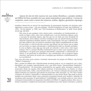 20
LÓGICA E CONHECIMENTO
volume 11
número 1
2007
Apesar de não ter tido sucesso em suas metas ﬁlosóﬁcas, o projeto sintático
de Hilbert foi bem sucedido em suas metas matemáticas mais práticas. A teoria de
conjuntos, assim como a teoria dos números, análise, álgebra, geometria, topologia
teudística desenvolve-se através de experimentos do pensamento baseados em intuições sobre
algarismos e outros sinais – veja, por exemplo, “On the Foundations of Logic and Arithmetic”, p.
131ff., “On the Inﬁnite” p. 376ff., and “The Foundations of Mathematics” p. 464ff. Neste último
ele diz (pp. 464-465):
Não mais do que qualquer outra ciência pode a matemática ser fundamentada so-
mente na lógica; antes, como uma condição para o uso de inferências lógicas e para
a execução de operações lógicas, algo tem que nos ser dado em nossa faculdade de
representação; certos objetos concretos extralógicos que são intuitivamente presentes
enquanto experiência imediata anterior a todo o pensamento. Para que a inferência ló-
gica seja conﬁável, deve ser possível considerar estes objetos completamente em todas
as suas partes, e o fato de que eles ocorram, que diﬁram uns dos outros, que se sigam
uns aos outros ou sejam concatenados, é imediatamente dado na intuição, juntamen-
te com os objetos, como algo que não pode ser reduzido a outra coisa e nem requer
redução. Esta é a posição ﬁlosóﬁca fundamental que eu tomo como requisito para a
matemática e, em geral, para qualquer pensamento, compreensão e comunicação em
ciência. E em particular na matemática o que consideramos são os próprios signos
concretos, cuja forma, de acordo com a concepção que adotamos, é imediatamente cla-
ra e reconhecível.
Para uma discussão mais extensa e bastante interessante do projeto de Hilbert, veja Kreisel
“Hilbert’s Programme”.
Que o projeto de Hilbert não é ﬁlosoﬁcamente incomum pode-se ver ao compará-lo com o feno-
menalismo, por exemplo; especiﬁcamente com o que Hirst chama “fenomenalismo lingüístico”
em “Phenomenalism”. Os enunciados conteudísticos são aqueles sobre sensações, enquanto os
enunciados ideais são aqueles sobre objetos materiais. O fenomenalismo, no entanto, se coloca
uma meta muito forte; a saber, como formula Hirst, a de “fornecer traduções dos enunciados sobre
objetos materiais em conjuntos equivalentes de enunciados sobre sensações” (p. 131). Isto é similar
à tentativa de reduzir a matemática à metamatemática de uma forma direta. Mas pode-se pensar
também nos enunciados ideais como acréscimos puramente formais para facilitar a obtenção de
resultados sobre sensações. O apelo habitual à “possibilidade”, por exemplo, pode ser visto como a
contraparte fenomenalista do maquinário transﬁnito de Hilbert. Se alguém pudesse obter uma ex-
tensão consistente e completa dos enunciados conteudísticos por meio destes acréscimos, e pudesse
 
