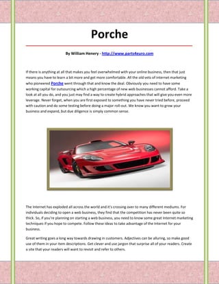 Porche
_____________________________________________________________________________________

                         By William Henery - http://www.parts4euro.com



If there is anything at all that makes you feel overwhelmed with your online business, then that just
means you have to learn a bit more and get more comfortable. All the old vets of internet marketing
who pioneered Porche went through that and know the deal. Obviously you need to have some
working capital for outsourcing which a high percentage of new web businesses cannot afford. Take a
look at all you do, and you just may find a way to create hybrid approaches that will give you even more
leverage. Never forget, when you are first exposed to something you have never tried before, proceed
with caution and do some testing before doing a major roll-out. We know you want to grow your
business and expand, but due diligence is simply common sense.




The Internet has exploded all across the world and it's crossing over to many different mediums. For
individuals deciding to open a web business, they find that the competition has never been quite so
thick. So, if you're planning on starting a web business, you need to know some great Internet marketing
techniques if you hope to compete. Follow these ideas to take advantage of the Internet for your
business.

Great writing goes a long way towards drawing in customers. Adjectives can be alluring, so make good
use of them in your item descriptions. Get clever and use jargon that surprise all of your readers. Create
a site that your readers will want to revisit and refer to others.
 